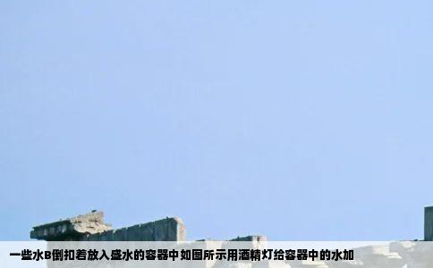 一些水B倒扣着放入盛水的容器中如图所示用酒精灯给容器中的水加
