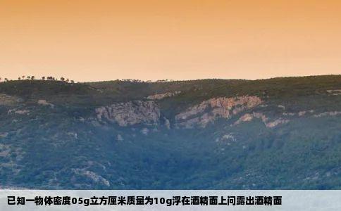 已知一物体密度05g立方厘米质量为10g浮在酒精面上问露出酒精面