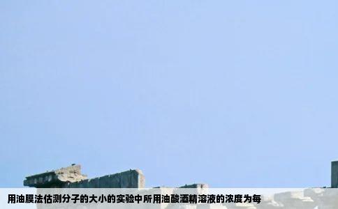 用油膜法估测分子的大小的实验中所用油酸酒精溶液的浓度为每
