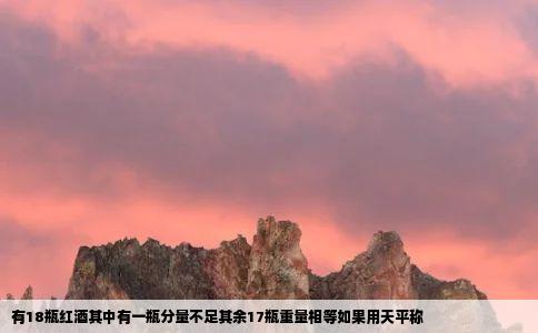 有18瓶红酒其中有一瓶分量不足其余17瓶重量相等如果用天平称