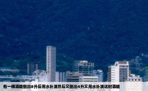 有一桶酒精倒出8升后用水补满然后又倒出4升又用水补满这时酒精