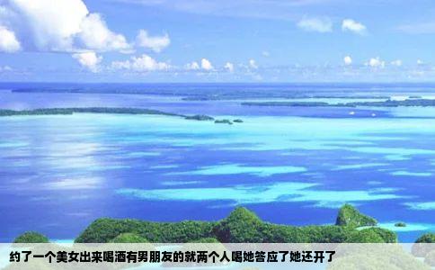 约了一个美女出来喝酒有男朋友的就两个人喝她答应了她还开了