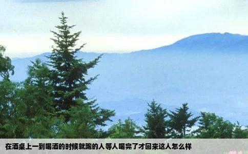 在酒桌上一到喝酒的时候就跑的人等人喝完了才回来这人怎么样