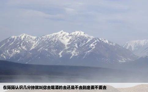 在陌陌认识几分钟就叫你去喝酒的去还是不去到底要不要去