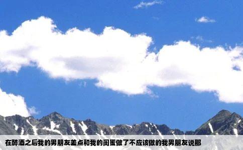 在醉酒之后我的男朋友差点和我的闺蜜做了不应该做的我男朋友说那