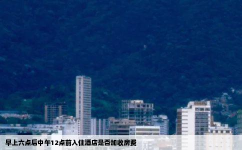 早上六点后中午12点前入住酒店是否加收房费