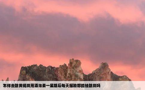 怎样去除黄褐斑用酒泡姜一星期后每天擦脸部能祛除斑吗