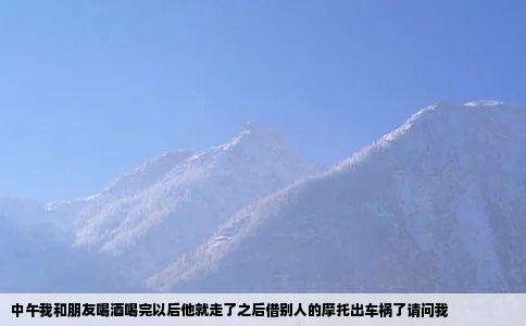 中午我和朋友喝酒喝完以后他就走了之后借别人的摩托出车祸了请问我