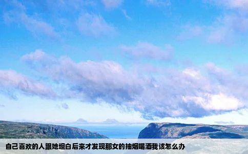 自己喜欢的人跟她坦白后来才发现那女的抽烟喝酒我该怎么办