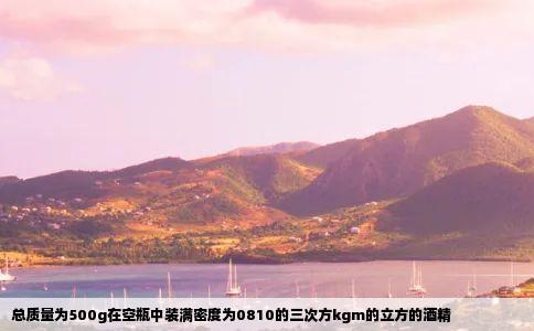 总质量为500g在空瓶中装满密度为0810的三次方kgm的立方的酒精