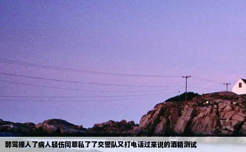 醉驾撞人了病人轻伤同意私了了交警队又打电话过来说的酒精测试