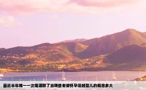 最近半年唯一一次喝酒醉了当晚使老婆怀孕是畸型儿的概率多大