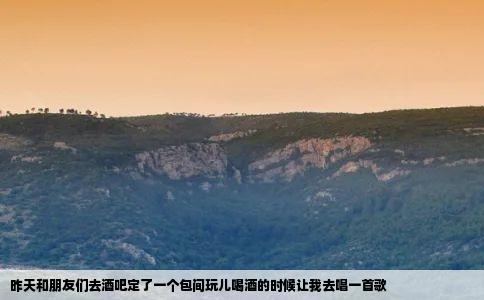 昨天和朋友们去酒吧定了一个包间玩儿喝酒的时候让我去唱一首歌