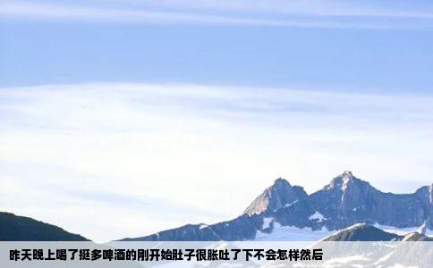 昨天晚上喝了挺多啤酒的刚开始肚子很胀吐了下不会怎样然后