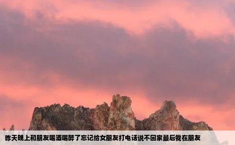 昨天晚上和朋友喝酒喝醉了忘记给女朋友打电话说不回家最后我在朋友