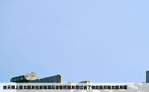昨天晚上我女朋友在家喝酒后来我把朋友带过去了他趁我和我女朋友喝